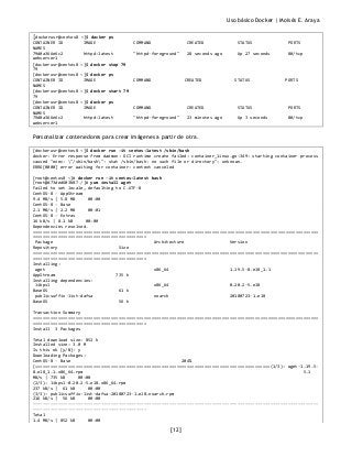 Uso básico Docker | Moisés E. Araya
[12]
[dockerusr@centos8 ~]$ docker ps
CONTAINER ID IMAGE COMMAND CREATED STATUS PORTS
NAMES
79d0a366e6c2 httpd:latest "httpd-foreground" 28 seconds ago Up 27 seconds 80/tcp
webserver1
[dockerusr@centos8 ~]$ docker stop 79
79
[dockerusr@centos8 ~]$ docker ps
CONTAINER ID IMAGE COMMAND CREATED STATUS PORTS
NAMES
[dockerusr@centos8 ~]$ docker start 79
79
[dockerusr@centos8 ~]$ docker ps
CONTAINER ID IMAGE COMMAND CREATED STATUS PORTS
NAMES
79d0a366e6c2 httpd:latest "httpd-foreground" 23 minutes ago Up 3 seconds 80/tcp
webserver1
Personalizar contenedores para crear imágenes a partir de otra.
[dockerusr@centos8 ~]$ docker run -it centos:latest /sbin/bash
docker: Error response from daemon: OCI runtime create failed: container_linux.go:349: starting container process
caused "exec: "/sbin/bash": stat /sbin/bash: no such file or directory": unknown.
ERRO[0000] error waiting for container: context canceled
[root@centos8 ~]# docker run -it centos:latest bash
[root@d73ded603b87 /]# yum install wget
Failed to set locale, defaulting to C.UTF-8
CentOS-8 - AppStream
9.4 MB/s | 5.8 MB 00:00
CentOS-8 - Base
2.1 MB/s | 2.2 MB 00:01
CentOS-8 - Extras
16 kB/s | 8.1 kB 00:00
Dependencies resolved.
=================================================================================================================
=============================================
Package Architecture Version
Repository Size
=================================================================================================================
=============================================
Installing:
wget x86_64 1.19.5-8.el8_1.1
AppStream 735 k
Installing dependencies:
libpsl x86_64 0.20.2-5.el8
BaseOS 61 k
publicsuffix-list-dafsa noarch 20180723-1.el8
BaseOS 56 k
Transaction Summary
=================================================================================================================
=============================================
Install 3 Packages
Total download size: 852 k
Installed size: 3.0 M
Is this ok [y/N]: y
Downloading Packages:
CentOS-8 - Base 204%
[=============================================================================================(1/3): wget-1.19.5-
8.el8_1.1.x86_64.rpm 5.1
MB/s | 735 kB 00:00
(2/3): libpsl-0.20.2-5.el8.x86_64.rpm
237 kB/s | 61 kB 00:00
(3/3): publicsuffix-list-dafsa-20180723-1.el8.noarch.rpm
216 kB/s | 56 kB 00:00
-----------------------------------------------------------------------------------------------------------------
---------------------------------------------
Total
1.4 MB/s | 852 kB 00:00
 