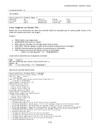 Uso básico Docker | Moisés E. Araya
[14]
[root@d48a3e33a0b4 /]#
Ver cambios.
[dockerusr@centos8 ~]$ docker images -a
REPOSITORY TAG IMAGE ID CREATED SIZE
centoswget latest e61f5b9a659b 6 minutes ago 247MB
centos latest 0d120b6ccaa8 6 weeks ago 215MB
Crear imágenes con Docker File.
Docker file es un documento de texto que contiene todos los comandos que el usuario puede invocar a las
líneas de comando para crear una imagen.
Sintaxis.
• FROM: Define una imagen base.
• MAINTAINER: Referencia al creador.
• RUN: Ejecuta comandos en la imagen antes de ser creada.
• ADD/COPY: Permite agregar o copiar archivos desde el equipo local a la imagen.
• EXPOSE: Permite exponer por defecto un puerto para el contenedor.
• CMD: Ejecuta una acción por defecto al crear el contenedor.
o CMD [“/usr/sbin/apache2”,”-D”, “FOREGROUND”]
Crear archivo dockerfile con el siguiente contenido:
FROM centos:7
RUN yum update && yum install httpd httpd-tools -y
EXPOSE 80
CMD ["/usr/sbin/httpd","-D","FOREGROUND"]
Ejecutar el comando docker build.
[dockerusr@centos8 ~]$ docker build -t centosweb .
Sending build context to Docker daemon 58.72MB
Step 1/4 : FROM centos:7
---> 7e6257c9f8d8
Step 2/4 : RUN yum update && yum install httpd httpd-tools -y
---> Running in fc42bafe2ba1
Loaded plugins: fastestmirror, ovl
Determining fastest mirrors
* base: mirror.orbyta.com
* extras: mirror.orbyta.com
* updates: mirror.orbyta.com
No packages marked for update
Loaded plugins: fastestmirror, ovl
Loading mirror speeds from cached hostfile
* base: mirror.orbyta.com
* extras: mirror.orbyta.com
* updates: mirror.orbyta.com
Resolving Dependencies
--> Running transaction check
---> Package httpd.x86_64 0:2.4.6-93.el7.centos will be installed
--> Processing Dependency: system-logos >= 7.92.1-1 for package: httpd-2.4.6-93.el7.centos.x86_64
--> Processing Dependency: /etc/mime.types for package: httpd-2.4.6-93.el7.centos.x86_64
--> Processing Dependency: libaprutil-1.so.0()(64bit) for package: httpd-2.4.6-93.el7.centos.x86_64
--> Processing Dependency: libapr-1.so.0()(64bit) for package: httpd-2.4.6-93.el7.centos.x86_64
---> Package httpd-tools.x86_64 0:2.4.6-93.el7.centos will be installed
--> Running transaction check
---> Package apr.x86_64 0:1.4.8-5.el7 will be installed
---> Package apr-util.x86_64 0:1.5.2-6.el7 will be installed
---> Package centos-logos.noarch 0:70.0.6-3.el7.centos will be installed
---> Package mailcap.noarch 0:2.1.41-2.el7 will be installed
--> Finished Dependency Resolution
 