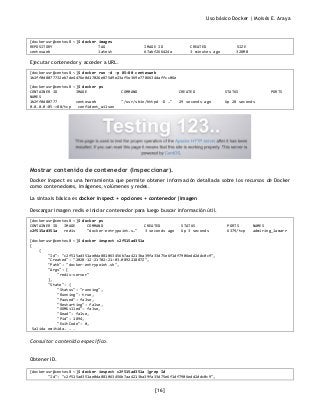 Uso básico Docker | Moisés E. Araya
[16]
[dockerusr@centos8 ~]$ docker images
REPOSITORY TAG IMAGE ID CREATED SIZE
centosweb latest 67abf266424a 3 minutes ago 328MB
Ejecutar contenedor y acceder a URL.
[dockerusr@centos8 ~]$ docker run -d -p 85:80 centosweb
1b2ff0d8077732eb7de4476e0d17026e875d9e23af5e369e7786634daffcc06e
[dockerusr@centos8 ~]$ docker ps
CONTAINER ID IMAGE COMMAND CREATED STATUS PORTS
NAMES
1b2ff0d80777 centosweb "/usr/sbin/httpd -D …" 29 seconds ago Up 28 seconds
0.0.0.0:85->80/tcp confident_wilson
Mostrar contenido de contenedor (Inspeccionar).
Docker inspect es una herramienta que permite obtener información detallada sobre los recursos de Docker
como contenedores, imágenes, volúmenes y redes.
La sintaxis básica es docker inspect + opciones + contenedor|imagen
Descargar imagen redis e iniciar contenedor para luego buscar información útil.
[dockerusr@centos8 ~]$ docker ps
CONTAINER ID IMAGE COMMAND CREATED STATUS PORTS NAMES
c2f515ad351a redis "docker-entrypoint.s…" 3 seconds ago Up 3 seconds 6379/tcp admiring_lamarr
[dockerusr@centos8 ~]$ docker inspect c2f515ad351a
[
{
"Id": "c2f515ad351ae0da881063456b7aa4213ba39fa33d75e6f1df7906edd2ddc0c9",
"Created": "2020-12-21T02:21:03.089221887Z",
"Path": "docker-entrypoint.sh",
"Args": [
"redis-server"
],
"State": {
"Status": "running",
"Running": true,
"Paused": false,
"Restarting": false,
"OOMKilled": false,
"Dead": false,
"Pid": 1894,
"ExitCode": 0,
Salida omitida. . .
Consultar contenido especifico.
Obtener ID.
[dockerusr@centos8 ~]$ docker inspect c2f515ad351a |grep Id
"Id": "c2f515ad351ae0da881063456b7aa4213ba39fa33d75e6f1df7906edd2ddc0c9",
 