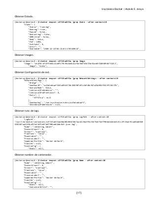 Uso básico Docker | Moisés E. Araya
[17]
Obtener Estado.
[dockerusr@centos8 ~]$ docker inspect c2f515ad351a |grep State --after-context=10
"State": {
"Status": "running",
"Running": true,
"Paused": false,
"Restarting": false,
"OOMKilled": false,
"Dead": false,
"Pid": 1894,
"ExitCode": 0,
"Error": "",
"StartedAt": "2020-12-21T02:21:03.576564961Z",
Obtener Imagen.
[dockerusr@centos8 ~]$ docker inspect c2f515ad351a |grep Image
"Image": "sha256:ef47f3b6dc11e8f17fb39a6e46ecaf4efd47b3d374e92aeb9f2606896b751251",
"Image": "redis",
Obtener Configuración de red.
[dockerusr@centos8 ~]$ docker inspect c2f515ad351a |grep NetworkSettings --after-context=10
"NetworkSettings": {
"Bridge": "",
"SandboxID": "ae7edcddaaf5163a49b1f74b1503907df1c5df48c947e25d036ff413f536237b",
"HairpinMode": false,
"LinkLocalIPv6Address": "",
"LinkLocalIPv6PrefixLen": 0,
"Ports": {
"6379/tcp": null
},
"SandboxKey": "/var/run/docker/netns/ae7edcddaaf5",
"SecondaryIPAddresses": null,
Obtener ruta de logs.
[dockerusr@centos8 ~]$ docker inspect c2f515ad351a |grep LogPath --after-context=10
"LogPath":
"/var/lib/docker/containers/c2f515ad351ae0da881063456b7aa4213ba39fa33d75e6f1df7906edd2ddc0c9/c2f515ad351ae0da8810
63456b7aa4213ba39fa33d75e6f1df7906edd2ddc0c9-json.log",
"Name": "/admiring_lamarr",
"RestartCount": 0,
"Driver": "overlay2",
"Platform": "linux",
"MountLabel": "",
"ProcessLabel": "",
"AppArmorProfile": "docker-default",
"ExecIDs": null,
"HostConfig": {
"Binds": null,
Obtener nombre de contenedor.
[dockerusr@centos8 ~]$ docker inspect c2f515ad351a |grep Name --after-context=10
"Name": "/admiring_lamarr",
"RestartCount": 0,
"Driver": "overlay2",
"Platform": "linux",
"MountLabel": "",
"ProcessLabel": "",
"AppArmorProfile": "docker-default",
"ExecIDs": null,
"HostConfig": {
"Binds": null,
"ContainerIDFile": "",
 