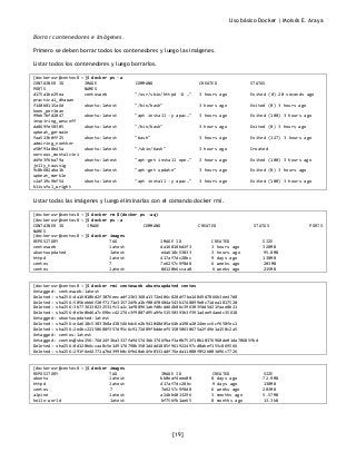 Uso básico Docker | Moisés E. Araya
[19]
Borrar contenedores e imágenes.
Primero se deben borrar todos los contenedores y luego las imágenes.
Listar todos los contenedores y luego borrarlos.
[dockerusr@centos8 ~]$ docker ps -a
CONTAINER ID IMAGE COMMAND CREATED STATUS
PORTS NAMES
d175a1be29ea centosweb "/usr/sbin/httpd -D …" 3 hours ago Exited (0) 20 seconds ago
practical_dhawan
f140b8115a6d ubuntu:latest "/bin/bash" 3 hours ago Exited (0) 3 hours ago
keen_perlman
99eb7bfd2047 ubuntu:latest "apt install -y apac…" 3 hours ago Exited (100) 3 hours ago
inspiring_wescoff
da869fe50305 ubuntu:latest "/bin/bash" 3 hours ago Exited (0) 3 hours ago
upbeat_germain
faa513b0ff25 ubuntu:latest "bash" 3 hours ago Exited (127) 3 hours ago
admiring_noether
e50f93a8b45a ubuntu:latest "/sbin/bash" 3 hours ago Created
nervous_montalcini
d4fe3f6ba79a ubuntu:latest "apt-get install ope…" 3 hours ago Exited (100) 3 hours ago
jolly_taussig
9c8b602aba1b ubuntu:latest "apt-get update" 3 hours ago Exited (0) 3 hours ago
upbeat_merkle
c2af19c9bf54 ubuntu:latest "apt install -y apac…" 3 hours ago Exited (100) 3 hours ago
blissful_wright
Listar todas las imágenes y luego eliminarlas con el comando docker rmi.
[dockerusr@centos8 ~]$ docker rm $(docker ps -aq)
[dockerusr@centos8 ~]$ docker ps -a
CONTAINER ID IMAGE COMMAND CREATED STATUS PORTS
NAMES
[dockerusr@centos8 ~]$ docker images
REPOSITORY TAG IMAGE ID CREATED SIZE
centosweb latest da16018bd2f3 3 hours ago 328MB
ubuntuupdated latest e4a618c53833 3 hours ago 95.8MB
httpd latest 417af7dc28bc 9 days ago 138MB
centos 7 7e6257c9f8d8 6 weeks ago 203MB
centos latest 0d120b6ccaa8 6 weeks ago 215MB
[dockerusr@centos8 ~]$ docker rmi centosweb ubuntuupdated centos
Untagged: centosweb:latest
Deleted: sha256:da16018bd2f3076eecadf23b3368a1372e406c828df7ba14849d7866b3ee47d8
Deleted: sha256:505bebb6f20f7171e315724fba1bf004f0604a543b1748899e0c71dea1817520
Deleted: sha256:3b7736138232531fc1a2c1af88961abfd0cdd64b8bc396303fdd5d21faae8b21
Deleted: sha256:0e3e0bd6a7c69bcc42276c3f9807d95a9fe51550393b3f391a4ee94aedc35618
Untagged: ubuntuupdated:latest
Deleted: sha256:e4a618c53833b8a438546bdc6e2b941048d85a64ba198a2024eecc6cf658fec2
Deleted: sha256:2e4bc22150688f357d95c6c9172d89fbddeef515050630675a2f49e1a150c2a5
Untagged: centos:latest
Untagged: centos@sha256:76d24f3ba3317fa945743bb3746fbaf3a0b752f10b10376960de01da70685fbd
Deleted: sha256:0d120b6ccaa8c5e149176798b3501d4dd1885f961922497cd0abef155c869566
Deleted: sha256:291f6e44771a7b4399b0c6fb40ab4fe0331ddf76eda11080f052b003d96c7726
[dockerusr@centos8 ~]$ docker images
REPOSITORY TAG IMAGE ID CREATED SIZE
ubuntu latest bb0eaf4eee00 8 days ago 72.9MB
httpd latest 417af7dc28bc 9 days ago 138MB
centos 7 7e6257c9f8d8 6 weeks ago 203MB
alpine latest a24bb4013296 3 months ago 5.57MB
hello-world latest bf756fb1ae65 8 months ago 13.3kB
 