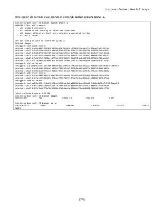 Uso básico Docker | Moisés E. Araya
[20]
Otra opción de borrado es utilizando el comando docker system prune -a.
[dockerusr@centos8 ~]$ docker system prune -a
WARNING! This will remove:
- all stopped containers
- all networks not used by at least one container
- all images without at least one container associated to them
- all build cache
Are you sure you want to continue? [y/N] y
Deleted Images:
untagged: centosweb:latest
deleted: sha256:e66a088747d2b206d7b8ab2021c8a2dc27bb5bffae0e533c4434e93a674251d4
deleted: sha256:6cf8134ea31cb34b824f693e99f220cff1b37259546e239e3c346963afec94f1
deleted: sha256:962b87f65563fb52bbfa09edeb70ccf6bf500cc64a59c3678be3e97fee715a28
deleted: sha256:c641f415cbaf69ce46131393a65f1cf84ef457cc4126bff10d0bd025032892c2
deleted: sha256:7e6257c9f8d8d4cdff5e155f196d67150b871bbe8c02761026f803a704acb3e9
deleted: sha256:613be09ab3c0860a5216936f412f09927947012f86bfa89b263dfa087a725f81
untagged: alpine:latest
untagged: alpine@sha256:a15790640a6690aa1730c38cf0a440e2aa44aaca9b0e8931a9f2b0d7cc90fd65
deleted: sha256:a24bb4013296f61e89ba57005a7b3e52274d8edd3ae2077d04395f806b63d83e
deleted: sha256:50644c29ef5a27c9a40c393a73ece2479de78325cae7d762ef3cdc19bf42dd0a
untagged: webserver:latest
deleted: sha256:43d2b008104a7814a72092351d1eaddfb7c05a639031504064b8c807bf6c246d
deleted: sha256:571ac175065625e5f8ac4f99bf14f770fbb75d4ca0254cb1e8d0b870b7bd75a2
untagged: centos:latest
untagged: centos@sha256:fc4a234b91cc4b542bac8a6ad23b2ddcee60ae68fc4dbd4a52efb5f1b0baad71
deleted: sha256:0d120b6ccaa8c5e149176798b3501d4dd1885f961922497cd0abef155c869566
deleted: sha256:291f6e44771a7b4399b0c6fb40ab4fe0331ddf76eda11080f052b003d96c7726
Total reclaimed space: 593.9MB
[dockerusr@centos8 ~]$ docker images
REPOSITORY TAG IMAGE ID CREATED SIZE
[dockerusr@centos8 ~]$ docker ps -a
CONTAINER ID IMAGE COMMAND CREATED STATUS PORTS
NAMES
 