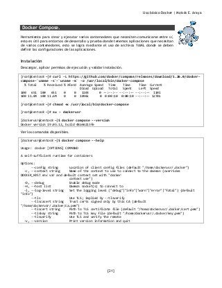 Uso básico Docker | Moisés E. Araya
[21]
Docker Compose.
Herramienta para crear y ejecutar varios contenedores que necesiten comunicarse entre sí,
esto es útil para entornos de desarrollo y prueba donde tenemos aplicaciones que necesitan
de varios contenedores, esto se logra mediante el uso de archivos YAML donde se deben
definir las configuraciones de las aplicaciones.
Instalación
Descargar, aplicar permisos de ejecución y validar instalación.
[root@centos8 ~]# curl -L https://github.com/docker/compose/releases/download/1.26.0/docker-
compose-`uname -s`-`uname -m` -o /usr/local/bin/docker-compose
% Total % Received % Xferd Average Speed Time Time Time Current
Dload Upload Total Spent Left Speed
100 651 100 651 0 0 1103 0 --:--:-- --:--:-- --:--:-- 1101
100 11.6M 100 11.6M 0 0 1096k 0 0:00:10 0:00:10 --:--:-- 1278k
[root@centos8 ~]# chmod +x /usr/local/bin/docker-compose
[root@centos8 ~]# su – dockerusr
[dockerusr@centos8 ~]$ docker compose --version
Docker version 19.03.12, build 48a66213fe
Ver los comandos disponibles.
[dockerusr@centos8 ~]$ docker compose --help
Usage: docker [OPTIONS] COMMAND
A self-sufficient runtime for containers
Options:
--config string Location of client config files (default "/home/dockerusr/.docker")
-c, --context string Name of the context to use to connect to the daemon (overrides
DOCKER_HOST env var and default context set with "docker
context use")
-D, --debug Enable debug mode
-H, --host list Daemon socket(s) to connect to
-l, --log-level string Set the logging level ("debug"|"info"|"warn"|"error"|"fatal") (default
"info")
--tls Use TLS; implied by --tlsverify
--tlscacert string Trust certs signed only by this CA (default
"/home/dockerusr/.docker/ca.pem")
--tlscert string Path to TLS certificate file (default "/home/dockerusr/.docker/cert.pem")
--tlskey string Path to TLS key file (default "/home/dockerusr/.docker/key.pem")
--tlsverify Use TLS and verify the remote
-v, --version Print version information and quit
 