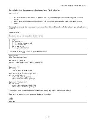 Uso básico Docker | Moisés E. Araya
[22]
Ejemplo Docker Compose con Contenedores Flask y Redis.
Introducción.
• Flask es un framework escrito en Python utilizado para crear aplicaciones web con pocas líneas de
código.
• Redis es un motor de base de datos NoSQL del tipo clave-valor utilizada para almacenamiento en
cache.
En ejemplo se crearán dos contenedores; uno para el servicio web basado en Python y Redis que actuará como
backend.
Procedimiento.
Considerar la siguiente estructura de directorios:
├── compose
│ ├── aplicacion
│ │ ├── docker-compose.yml
│ │ └── dockerfile
│ ├── flask_app.py
│ └── requerimientos.txt
Crear archivo flask_app.py con el siguiente contenido:
import redis
from flask import Flask
app = Flask(__name__)
cache = redis.Redis(host='redis', port=6379)
@app.route('/')
def home():
return "What is your price?"
@app.route('/set_price/<int:price>')
def set_price(price):
cache.set("price", price)
return f"Price set to {price}"
@app.route('/get_price')
def get_price():
price = int(cache.get("price"))
return f"The price is {price}."
En ejemplo, redis es el hostname del contenedor redis y el puerto a utilizar será el 6379.
Crear archivo requerimientos.txt con el siguiente contenido:
redis
Flask
gunicorn
 