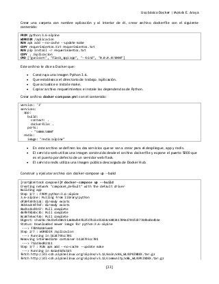 Uso básico Docker | Moisés E. Araya
[23]
Crear una carpeta con nombre aplicación y al interior de él, crear archivo dockerfile con el siguiente
contenido:
FROM python:3.6-alpine
WORKDIR /aplicacion
RUN apk add --no-cache --update make
COPY requerimientos.txt requerimientos.txt
RUN pip install -r requerimientos.txt
COPY . /aplicacion
CMD ["gunicorn", "flask_app:app", "--bind", "0.0.0.0:5000"]
Este archivo le dice a Docker que:
• Construya una imagen Python 3.6.
• Que establezca el directorio de trabajo /aplicación.
• Que actualice e instale make.
• Copiar archivo requerimientos e instale las dependencias de Python.
Crear archivo docker-compose.yml con el contenido:
version: '3'
services:
app:
build:
context: .
dockerfile: .
ports:
- "5000:5000"
redis:
image: "redis:alpine"
• En este archivo se definen los dos servicios que se van a crear para el despliegue, app y redis.
• El servicio web utiliza una imagen construida desde el archivo dockerfile y expone el puerto 5000 que
es el puerto por defecto de un servidor web flask.
• El servicio redis utiliza una imagen pública descargada de Docker Hub.
Construir y ejecutar archivo con docker-compose up --build
[root@centos8 compose3]# docker-compose up --build
Creating network "compose3_default" with the default driver
Building app
Step 1/7 : FROM python:3.6-alpine
3.6-alpine: Pulling from library/python
df20fa9351a1: Already exists
36b3adc4ff6f: Already exists
8ad3a11d3b57: Pull complete
46f8f816bc3b: Pull complete
8ca87e5ecfab: Pull complete
Digest: sha256:9a33efeb0c11a68adb4f62fd7b22a55424c608341709a1701fd37310bdde4b1e
Status: Downloaded newer image for python:3.6-alpine
---> ff89bdde5ee0
Step 2/7 : WORKDIR /aplicacion
---> Running in b124793cc701
Removing intermediate container b124793cc701
---> 752d3ed02111
Step 3/7 : RUN apk add --no-cache --update make
---> Running in 4a1a45d5cb25
fetch http://dl-cdn.alpinelinux.org/alpine/v3.12/main/x86_64/APKINDEX.tar.gz
fetch http://dl-cdn.alpinelinux.org/alpine/v3.12/community/x86_64/APKINDEX.tar.gz
 