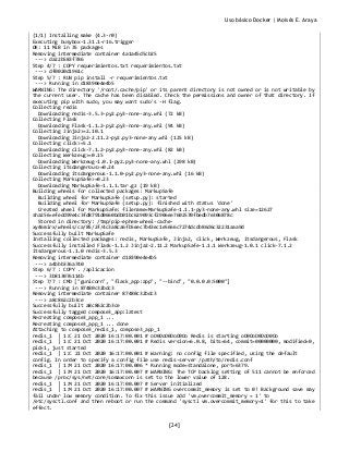 Uso básico Docker | Moisés E. Araya
[24]
(1/1) Installing make (4.3-r0)
Executing busybox-1.31.1-r16.trigger
OK: 11 MiB in 35 packages
Removing intermediate container 4a1a45d5cb25
---> da22b583f786
Step 4/7 : COPY requerimientos.txt requerimientos.txt
---> df0020d1961c
Step 5/7 : RUN pip install -r requerimientos.txt
---> Running in d18390e4e4b5
WARNING: The directory '/root/.cache/pip' or its parent directory is not owned or is not writable by
the current user. The cache has been disabled. Check the permissions and owner of that directory. If
executing pip with sudo, you may want sudo's -H flag.
Collecting redis
Downloading redis-3.5.3-py2.py3-none-any.whl (72 kB)
Collecting Flask
Downloading Flask-1.1.2-py2.py3-none-any.whl (94 kB)
Collecting Jinja2>=2.10.1
Downloading Jinja2-2.11.2-py2.py3-none-any.whl (125 kB)
Collecting click>=5.1
Downloading click-7.1.2-py2.py3-none-any.whl (82 kB)
Collecting Werkzeug>=0.15
Downloading Werkzeug-1.0.1-py2.py3-none-any.whl (298 kB)
Collecting itsdangerous>=0.24
Downloading itsdangerous-1.1.0-py2.py3-none-any.whl (16 kB)
Collecting MarkupSafe>=0.23
Downloading MarkupSafe-1.1.1.tar.gz (19 kB)
Building wheels for collected packages: MarkupSafe
Building wheel for MarkupSafe (setup.py): started
Building wheel for MarkupSafe (setup.py): finished with status 'done'
Created wheel for MarkupSafe: filename=MarkupSafe-1.1.1-py3-none-any.whl size=12627
sha256=efedd99e4c3fd8791d0660bdb01bc629093cf2906ee7602570fbedb7e306878c
Stored in directory: /tmp/pip-ephem-wheel-cache-
xy46mirx/wheels/ca/85/2f/4c3a8ca6fb5eec7b43ec1e5666c7274dcdb86d6c32231aaa9d
Successfully built MarkupSafe
Installing collected packages: redis, MarkupSafe, Jinja2, click, Werkzeug, itsdangerous, Flask
Successfully installed Flask-1.1.2 Jinja2-2.11.2 MarkupSafe-1.1.1 Werkzeug-1.0.1 click-7.1.2
itsdangerous-1.1.0 redis-3.5.3
Removing intermediate container d18390e4e4b5
---> a4bbb336a740
Step 6/7 : COPY . /aplicacion
---> 3b813076114b
Step 7/7 : CMD ["gunicorn", "flask_app:app", "--bind", "0.0.0.0:5000"]
---> Running in 87480c32bdc3
Removing intermediate container 87480c32bdc3
---> a8c862c2b3ce
Successfully built a8c862c2b3ce
Successfully tagged compose3_app:latest
Recreating compose3_app_1 ...
Recreating compose3_app_1 ... done
Attaching to compose3_redis_1, compose3_app_1
redis_1 | 1:C 21 Oct 2020 16:17:00.001 # oO0OoO0OoO0Oo Redis is starting oO0OoO0OoO0Oo
redis_1 | 1:C 21 Oct 2020 16:17:00.001 # Redis version=6.0.8, bits=64, commit=00000000, modified=0,
pid=1, just started
redis_1 | 1:C 21 Oct 2020 16:17:00.001 # Warning: no config file specified, using the default
config. In order to specify a config file use redis-server /path/to/redis.conf
redis_1 | 1:M 21 Oct 2020 16:17:00.006 * Running mode=standalone, port=6379.
redis_1 | 1:M 21 Oct 2020 16:17:00.007 # WARNING: The TCP backlog setting of 511 cannot be enforced
because /proc/sys/net/core/somaxconn is set to the lower value of 128.
redis_1 | 1:M 21 Oct 2020 16:17:00.007 # Server initialized
redis_1 | 1:M 21 Oct 2020 16:17:00.007 # WARNING overcommit_memory is set to 0! Background save may
fail under low memory condition. To fix this issue add 'vm.overcommit_memory = 1' to
/etc/sysctl.conf and then reboot or run the command 'sysctl vm.overcommit_memory=1' for this to take
effect.
 