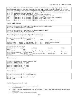 Uso básico Docker | Moisés E. Araya
[25]
redis_1 | 1:M 21 Oct 2020 16:17:00.007 # WARNING you have Transparent Huge Pages (THP) support
enabled in your kernel. This will create latency and memory usage issues with Redis. To fix this
issue run the command 'echo madvise > /sys/kernel/mm/transparent_hugepage/enabled' as root, and add
it to your /etc/rc.local in order to retain the setting after a reboot. Redis must be restarted
after THP is disabled (set to 'madvise' or 'never').
redis_1 | 1:M 21 Oct 2020 16:17:00.008 * Ready to accept connections
app_1 | [2020-10-21 16:25:39 +0000] [1] [INFO] Starting gunicorn 20.0.4
app_1 | [2020-10-21 16:25:39 +0000] [1] [INFO] Listening at: http://0.0.0.0:5000 (1)
app_1 | [2020-10-21 16:25:39 +0000] [1] [INFO] Using worker: sync
app_1 | [2020-10-21 16:25:39 +0000] [7] [INFO] Booting worker with pid: 7
Validar funcionamiento.
[root@centos8 compose3]# curl http://localhost:5000/set_price/1000
Price set to 1000[root@centos8 compose3]#
[root@centos8 compose3]# curl http://localhost:5000/get_price
The price is 1000.[root@centos8 compose3]#
Para ver los procesos en ejecución, digitar docker-compose ps.
[root@centos8 compose3]# docker-compose ps
Name Command State Ports
----------------------------------------------------------------------------------
compose3_app_1 gunicorn flask_app:app --b ... Up 0.0.0.0:5000->5000/tcp
compose3_redis_1 docker-entrypoint.sh redis ... Up 6379/tcp
[root@centos8 ~]# docker ps
CONTAINER ID IMAGE COMMAND CREATED STATUS
PORTS NAMES
6e145a8d64c7 compose3_app "gunicorn flask_app:…" 4 hours ago Up 4 hours
0.0.0.0:5000->5000/tcp compose3_app_1
cafb33cd23e0 redis:alpine "docker-entrypoint.s…" 4 hours ago Up 4 hours
6379/tcp compose3_redis_1
Detener compose.
[root@centos8 compose3]# docker-compose down
Stopping compose3_app_1 ... done
Stopping compose3_redis_1 ... done
Removing compose3_app_1 ... done
Removing compose3_redis_1 ... done
Removing network compose3_default
Instalar Python.
[root@centos8 compose2]# dnf install python3
[root@centos8 compose2]# python3 --version
Python 3.6.8
Validar funcionamiento de Redis.
• Conectarse a contenedor de manera interactiva
• Ejeuctar redis-cli
• Ejecutar comando ping para saber su la conexión a la DB esta activa, PONG indica que la conexión es
satisfactoria.
• Digitar quit y exit para salir del contenedor.
 