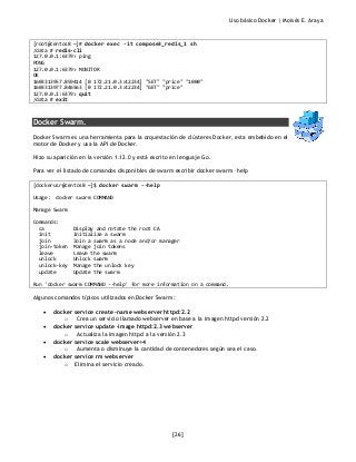 Uso básico Docker | Moisés E. Araya
[26]
[root@centos8 ~]# docker exec -it compose3_redis_1 sh
/data # redis-cli
127.0.0.1:6379> ping
PONG
127.0.0.1:6379> MONITOR
OK
1603313957.859414 [0 172.21.0.3:42234] "SET" "price" "1000"
1603313977.846563 [0 172.21.0.3:42234] "GET" "price"
127.0.0.1:6379> quit
/data # exit
Docker Swarm.
Docker Swarm es una herramienta para la orquestación de clústeres Docker, esta embebido en el
motor de Docker y usa la API de Docker.
Hizo su aparición en la versión 1.12.0 y está escrito en lenguaje Go.
Para ver el listado de comandos disponibles de swarm escribir docker swarm –help
[dockerusr@centos8 ~]$ docker swarm --help
Usage: docker swarm COMMAND
Manage Swarm
Commands:
ca Display and rotate the root CA
init Initialize a swarm
join Join a swarm as a node and/or manager
join-token Manage join tokens
leave Leave the swarm
unlock Unlock swarm
unlock-key Manage the unlock key
update Update the swarm
Run 'docker swarm COMMAND --help' for more information on a command.
Algunos comandos típicos utilizados en Docker Swarm:
• docker service create -name webserver httpd:2.2
o Crea un servicio llamado webserver en base a la imagen httpd versión 2.2
• docker service update -image httpd:2.3 webserver
o Actualiza la imagen httpd a la versión 2.3
• docker service scale webserver=4
o Aumenta o disminuye la cantidad de contenedores según sea el caso.
• docker service rm webserver
o Elimina el servicio creado.
 