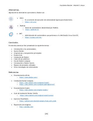 Uso básico Docker | Moisés E. Araya
[28]
Alternativas.
Algunas de las alternativas que existen a Docker son:
• CRI-O
o Es un entorno de ejecución de contenedores ligeros para Kubernetes.
o https://cri-o.io/
• Podman
o Motor de contenedores desarrollado por RedHat.
o https://podman.io/
• RKT
o Administrador de contenedores que pertenece a la distribución Linux Core OS.
o https://coreos.com/rkt/
Conclusión.
En este documento se han presentado los siguientes temas:
• Introducción a los contenedores.
• Que es Docker.
• Arquitectura y componentes principales.
• Docker Hub.
• Instalación de Docker.
• Casos de uso prácticos.
• Uso de Docker compose.
• Introducción a Docker Swarm.
• Repaso de comandos utilizados.
• Otras tecnologías de contenedores.
Referencias
• Documentación oficial.
o https://docs.docker.com/
• Instalación Docker Compose.
o https://docs.docker.com/compose/install/
o https://docs.docker.com/compose/gettingstarted/
• Documentación Swarm.
o https://docs.docker.com/engine/swarm/
• Guía de instalación Docker CentOs.
o https://docs.docker.com/engine/install/centos/
• Ejercicio Flask-Redis.
o https://github.com/sbartek/sample_flask_with_redis
• Repositorio de imágenes
o http://pixabay.com
 
