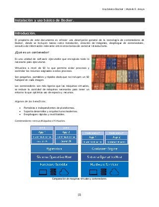 Uso básico Docker | Moisés E. Araya
[2]
Instalación y uso básico de Docker.
Introducción.
El propósito de este documento es ofrecer una descripción general de la tecnología de contenedores de
Docker, donde se incluyen tareas como instalación, creación de imágenes, despliegue de contenedores,
consulta de información relevante entre otras tareas de carácter introductorio.
¿Qué es un contenedor?
Es una unidad de software ejecutable que encapsula todo lo
necesario para ejecutarse.
Virtualiza a nivel de SO lo que permite aislar procesos y
controlar los recursos asignados a estos procesos.
Son pequeños, portables y rápidos dado que no incluyen un SO
huésped en cada imagen.
Los contenedores son más ligeros que las máquinas virtuales,
se reduce la cantidad de máquinas necesarias para tener un
entorno lo que optimiza uso de espacio y recursos.
Algunos de los beneficios.
• Portables e independientes de plataformas.
• Soporta desarrollos y arquitecturas modernas.
• Despliegues rápidos y reutilizables.
Contenedores versus Máquinas Virtuales.
Comparación de maquinas virtuales y contenedores.
 