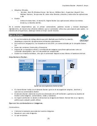 Uso básico Docker | Moisés E. Araya
[3]
• Máquinas Virtuales.
o Servidor, Host OS (Windows Server, Xen Server, VMWare Esxi) , Hypervisor (HyperV, Xen,
VMWare Vcenter), Se ejecutan SO, sobre ellos librerías y binarios y sobre ellos las aplicaciones
o DB.
• Docker.
o Utiliza el mismo Host, el mismo SO, Engine Docker (Las aplicaciones utilizan los mismos
binarios y/o librerías del SO).
De lo anterior desprendemos que, al utilizar contenedores, podemos escalar y realizar despliegues
rápidamente y de manera mas eficiente debido a que un contenedor utiliza muy poco espacio para operar, no
necesita de un hypervisor y dado que existe un mejor uso de recursos.
Qué es Docker.
• Es una herramienta de código abierto que está diseñada para facilitar la creación,
despliegue y ejecución de aplicaciones utilizando contenedores.
• Esta escrita en lenguaje Go, fue lanzada en el año 2013 y es comercializada por la compañía Docker
Inc.
• Posee dos versiones; Community y Enterprise.
• Dispone de un repositorio oficial y centralizado de imágenes que ofrece aplicaciones como un
contendor descargable y que a la vez pueden ser compartidas.
• Docker no virtualiza hardware, sino que el contenedor dispone acceso directo al hardware del host.
Arquitectura Docker.
Docker usa una arquitectura cliente-servidor
• El cliente Docker habla con el demonio Docker quien es el encargado de compilar, distribuir y
ejecutar sus contenedores Docker.
• El demonio Docker (dockerd) escucha las solicitudes de la API de Docker y gestiona los objetos de
Docker como imágenes, contenedores, redes y volúmenes.
• Un registro de Docker es donde se almacenan las imágenes de Docker. Docker Hub es un registro
público que cualquier puede utilizar.
Que son los contenedores e imágenes.
Contenedores.
• Contiene lo necesario para ejecutar nuestras imágenes.
• Basado en una o más imágenes.
• Lo que se ejecuta.
 