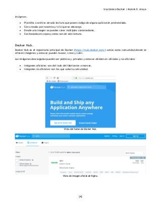 Uso básico Docker | Moisés E. Araya
[4]
Imágenes.
• Plantilla o archivo de solo lectura que posee código de alguna aplicación preinstalada.
• Son creadas por nosotros y/o lo que se descarga.
• Desde una imagen se pueden crear múltiples contenedores.
• Son basadas en capas y estas son de solo lectura.
Docker Hub.
Docker Hub es el repositorio principal de Docker (https://hub.docker.com/) actúa como comunidad donde se
ofrecen imágenes y estas se pueden buscar, crear y subir.
Las imágenes descargadas pueden ser públicas y privadas y estas se dividen en oficiales y no oficiales
• Imágenes oficiales: son del lado del fabricante o marcas.
• Imágenes no oficiales: son los que sube la comunidad.
Vista del home de Docker Hub.
Vista de imagen oficial de Nginx.
 