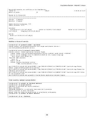 Uso básico Docker | Moisés E. Araya
[6]
Descartando paquetes con conflictos en las dependencias:
docker-ce x86_64 3:19.03.12-3.el7
docker-ce-stable 24
Resumen de la transacción
=================================================================================================================
=========================================
Instalar 4 Paquetes
Descartar 1 Paquete
Tamaño total de la descarga: 79 M
Tamaño instalado: 331 M
Instalado:
containerd.io-1.2.0-3.el7.x86_64 docker-ce-3:18.09.1-3.el7.x86_64 docker-ce-cli-1:19.03.12-
3.el7.x86_64 libcgroup-0.41-19.el8.x86_64
Omitido:
docker-ce-3:19.03.12-3.el7.x86_64
¡Listo!
Habilitar e iniciar el servicio.
[root@centos8 ~]# systemctl enable --now docker
Created symlink /etc/systemd/system/multi-user.target.wants/docker.service →
/usr/lib/systemd/system/docker.service.
[root@centos8 docker]# systemctl status docker
● docker.service - Docker Application Container Engine
Loaded: loaded (/usr/lib/systemd/system/docker.service; enabled; vendor preset: disabled)
Active: active (running) since Fri 2020-09-25 00:07:14 -03; 3 weeks 0 days ago
Docs: https://docs.docker.com
Main PID: 1081 (dockerd)
Tasks: 12
Memory: 129.5M
CGroup: /system.slice/docker.service
└─1081 /usr/bin/dockerd -H fd://
sep 25 00:07:14 centos8.lab dockerd[1081]: time="2020-09-25T00:07:14.776685792-03:00" level=info msg="Docker
daemon" commit=4c52b90 graphdriver(s)=overlay>
sep 25 00:07:14 centos8.lab dockerd[1081]: time="2020-09-25T00:07:14.777032912-03:00" level=info msg="Daemon has
completed initialization"
sep 25 00:07:14 centos8.lab dockerd[1081]: time="2020-09-25T00:07:14.916089677-03:00" level=info msg="API listen
on /var/run/docker.sock"
sep 25 00:07:14 centos8.lab systemd[1]: Started Docker Application Container Engine.
Crear usuario y agregar a grupo docker.
[root@centos8 ~]# useradd -ms /bin/bash dockerusr
[root@centos8 ~]# passwd dockerusr
Cambiando la contraseña del usuario dockerusr.
Nueva contraseña:
CONTRASEÑA INCORRECTA: La contraseña tiene menos de 8 caracteres
Vuelva a escribir la nueva contraseña:
passwd: todos los tokens de autenticación se actualizaron exitosamente.
[root@centos8 ~]# usermod -aG docker dockerusr
[root@centos8 ~]# su – dockerusr
 