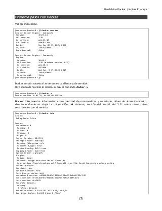 Uso básico Docker | Moisés E. Araya
[7]
Primeros pasos con Docker.
Validar instalación.
[dockerusr@centos8 ~]$ docker version
Client: Docker Engine - Community
Version: 19.03.12
API version: 1.39
Go version: go1.13.10
Git commit: 48a66213fe
Built: Mon Jun 22 15:46:54 2020
OS/Arch: linux/amd64
Experimental: false
Server: Docker Engine - Community
Engine:
Version: 18.09.1
API version: 1.39 (minimum version 1.12)
Go version: go1.10.6
Git commit: 4c52b90
Built: Wed Jan 9 19:06:30 2019
OS/Arch: linux/amd64
Experimental: false
[dockerusr@centos8 ~]$
Docker versión muestra las versiones de cliente y de servidor.
Otro modo de realizar lo mismo es con el comando docker -v
[dockerusr@centos8 ~]$ docker -v
Docker version 19.03.12, build 48a66213fe
Docker info muestra información como cantidad de contenedores y su estado, driver de almacenamiento,
directorio donde se aloja la información del sistema, versión del kernel del S.O. entre otros datos
relacionados con el servidor.
[dockerusr@centos8 ~]# docker info
Client:
Debug Mode: false
Server:
Containers: 0
Running: 0
Paused: 0
Stopped: 0
Images: 0
Server Version: 18.09.1
Storage Driver: overlay2
Backing Filesystem: xfs
Supports d_type: true
Native Overlay Diff: true
Logging Driver: json-file
Cgroup Driver: cgroupfs
Plugins:
Volume: local
Network: bridge host macvlan null overlay
Log: awslogs fluentd gcplogs gelf journald json-file local logentries splunk syslog
Swarm: inactive
Runtimes: runc
Default Runtime: runc
Init Binary: docker-init
containerd version: c4446665cb9c30056f4998ed953e6d4ff22c7c39
runc version: 4fc53a81fb7c994640722ac585fa9ca548971871
init version: fec3683
Security Options:
seccomp
Profile: default
Kernel Version: 4.18.0-193.14.2.el8_2.x86_64
Operating System: CentOS Linux 8 (Core)
 