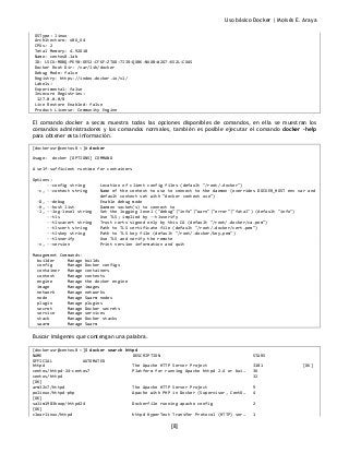 Uso básico Docker | Moisés E. Araya
[8]
OSType: linux
Architecture: x86_64
CPUs: 2
Total Memory: 4.92GiB
Name: centos8.lab
ID: LSCU:MDBQ:PEYB:OE52:CFKF:ZTUD:7IIR:QXBK:NUXB:W2G7:KS2L:CXAS
Docker Root Dir: /var/lib/docker
Debug Mode: false
Registry: https://index.docker.io/v1/
Labels:
Experimental: false
Insecure Registries:
127.0.0.0/8
Live Restore Enabled: false
Product License: Community Engine
El comando docker a secas muestra todas las opciones disponibles de comandos, en ella se muestran los
comandos administradores y los comandos normales, también es posible ejecutar el comando docker –help
para obtener esta información.
[dockerusr@centos8 ~]# docker
Usage: docker [OPTIONS] COMMAND
A self-sufficient runtime for containers
Options:
--config string Location of client config files (default "/root/.docker")
-c, --context string Name of the context to use to connect to the daemon (overrides DOCKER_HOST env var and
default context set with "docker context use")
-D, --debug Enable debug mode
-H, --host list Daemon socket(s) to connect to
-l, --log-level string Set the logging level ("debug"|"info"|"warn"|"error"|"fatal") (default "info")
--tls Use TLS; implied by --tlsverify
--tlscacert string Trust certs signed only by this CA (default "/root/.docker/ca.pem")
--tlscert string Path to TLS certificate file (default "/root/.docker/cert.pem")
--tlskey string Path to TLS key file (default "/root/.docker/key.pem")
--tlsverify Use TLS and verify the remote
-v, --version Print version information and quit
Management Commands:
builder Manage builds
config Manage Docker configs
container Manage containers
context Manage contexts
engine Manage the docker engine
image Manage images
network Manage networks
node Manage Swarm nodes
plugin Manage plugins
secret Manage Docker secrets
service Manage services
stack Manage Docker stacks
swarm Manage Swarm
Buscar imágenes que contengan una palabra.
[dockerusr@centos8 ~]$ docker search httpd
NAME DESCRIPTION STARS
OFFICIAL AUTOMATED
httpd The Apache HTTP Server Project 3181 [OK]
centos/httpd-24-centos7 Platform for running Apache httpd 2.4 or bui… 36
centos/httpd 32
[OK]
arm32v7/httpd The Apache HTTP Server Project 9
polinux/httpd-php Apache with PHP in Docker (Supervisor, CentO… 4
[OK]
salim1983hoop/httpd24 Dockerfile running apache config 2
[OK]
clearlinux/httpd httpd HyperText Transfer Protocol (HTTP) ser… 1
 