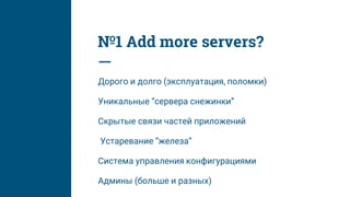 №1 Add more servers?
Дорого и долго (эксплуатация, поломки)
Уникальные “сервера снежинки”
Скрытые связи частей приложений
Устаревание “железа”
Система управления конфигурациями
Админы (больше и разных)
 