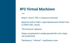 №2 Virtual Machines
Ворох “тупых” VDS и странных панелей
Дорогие IasS и PaaS с гарантированным Vendor lock
in (AWS, GAE, Azure)
“Заточенные” админы
Радуга окружений и конфигураций (dev, test, stage,
uat, production)
Проблема у “облака” = проблема у всех
 
