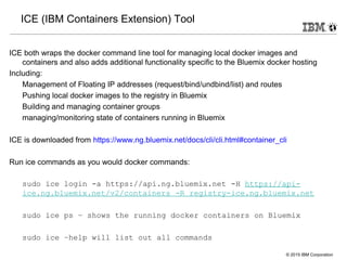 © 2015 IBM Corporation
ICE (IBM Containers Extension) Tool
ICE both wraps the docker command line tool for managing local docker images and
containers and also adds additional functionality specific to the Bluemix docker hosting
Including:
Management of Floating IP addresses (request/bind/undbind/list) and routes
Pushing local docker images to the registry in Bluemix
Building and managing container groups
managing/monitoring state of containers running in Bluemix
ICE is downloaded from https://www.ng.bluemix.net/docs/cli/cli.html#container_cli
Run ice commands as you would docker commands:
sudo ice login -a https://api.ng.bluemix.net -H https://api-
ice.ng.bluemix.net/v2/containers -R registry-ice.ng.bluemix.net
sudo ice ps – shows the running docker containers on Bluemix
sudo ice –help will list out all commands
 