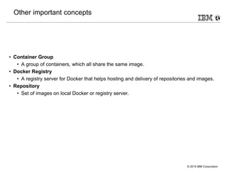© 2015 IBM Corporation
Other important concepts
• Container Group
• A group of containers, which all share the same image.
• Docker Registry
• A registry server for Docker that helps hosting and delivery of repositories and images.
• Repository
• Set of images on local Docker or registry server.
 