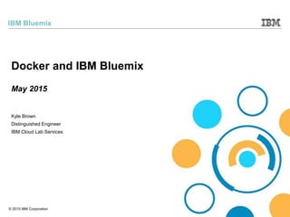 © 2015 IBM Corporation
IBM Bluemix
Kyle Brown
Distinguished Engineer
IBM Cloud Lab Services
Docker and IBM Bluemix
May 2015
 