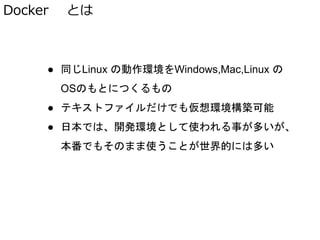 Docker とは
● 同じLinux の動作環境をWindows,Mac,Linux の
OSのもとにつくるもの
● テキストファイルだけでも仮想環境構築可能
● 日本では、開発環境として使われる事が多いが、
本番でもそのまま使うことが世界的には多い
 