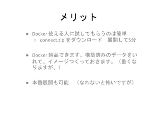 メリット
● Docker 使える人に試してもらうのは簡単
○ connect.zip をダウンロード 展開して5分
● Docker 納品できます。構築済みのデータをい
れて、イメージつくっておきます。（重くな
りますが、）
● 本番展開も可能 （なれないと怖いですが）
 
