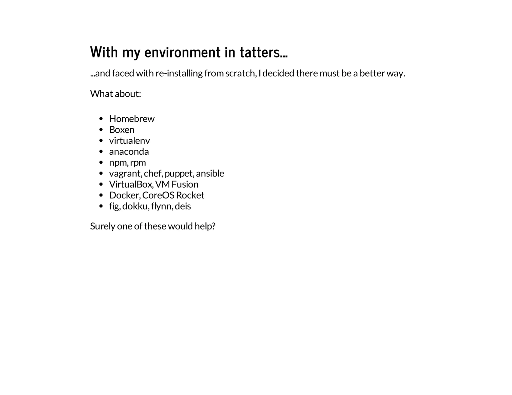 With my environment in tatters...
...and faced with re-installing fromscratch,Idecided there must be a betterway.
What about:
Homebrew
Boxen
virtualenv
anaconda
npm,rpm
vagrant,chef,puppet,ansible
VirtualBox,VMFusion
Docker,CoreOS Rocket
fig,dokku,flynn,deis
Surely one of these would help?
 