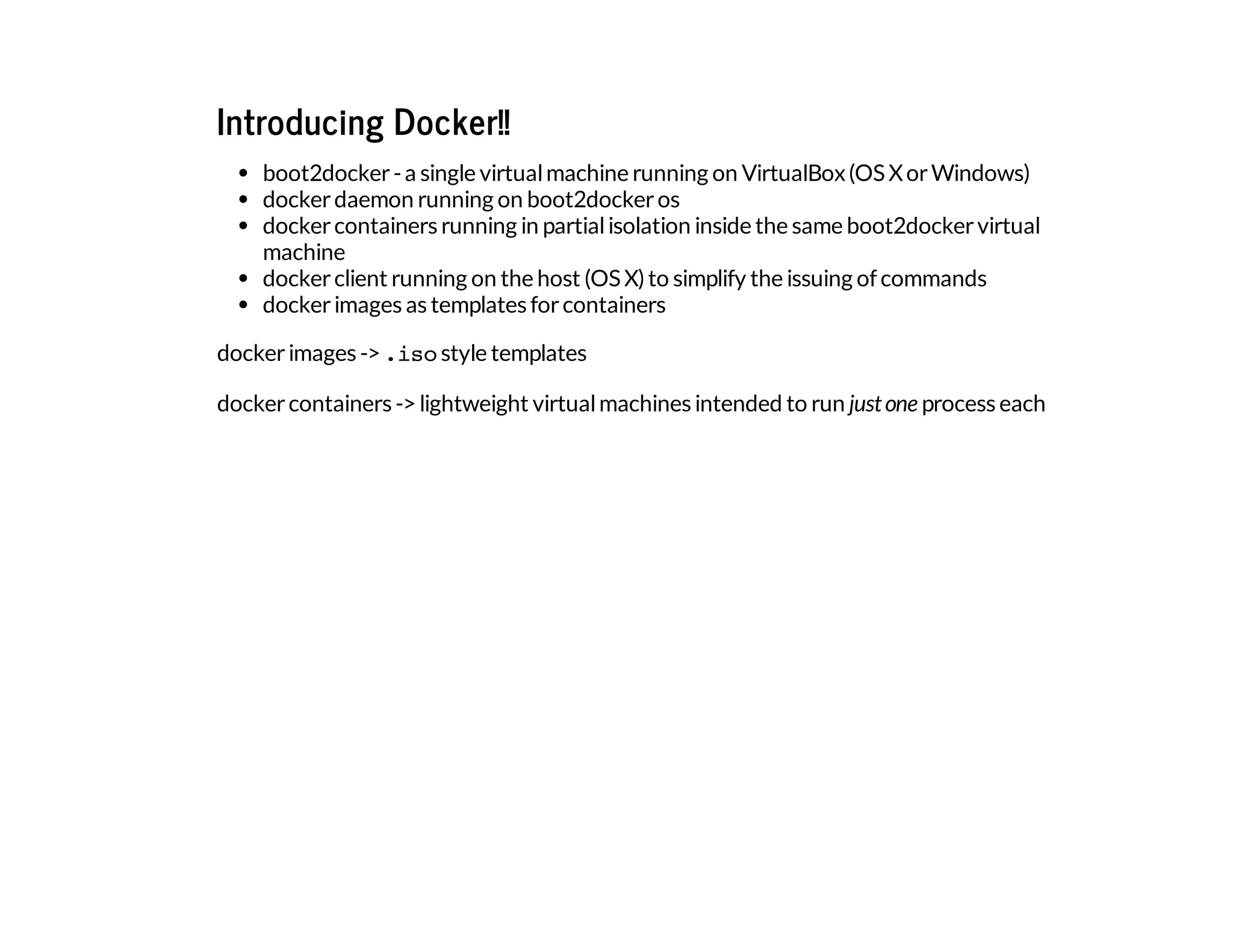 Introducing Docker!!
boot2docker-a single virtualmachine running on VirtualBox(OS XorWindows)
dockerdaemon running on boot2dockeros
dockercontainers running in partialisolation inside the same boot2dockervirtual
machine
dockerclient running on the host (OS X)to simplify the issuing of commands
dockerimages as templates forcontainers
dockerimages ->.isostyle templates
dockercontainers ->lightweight virtualmachines intended to run justone process each
 