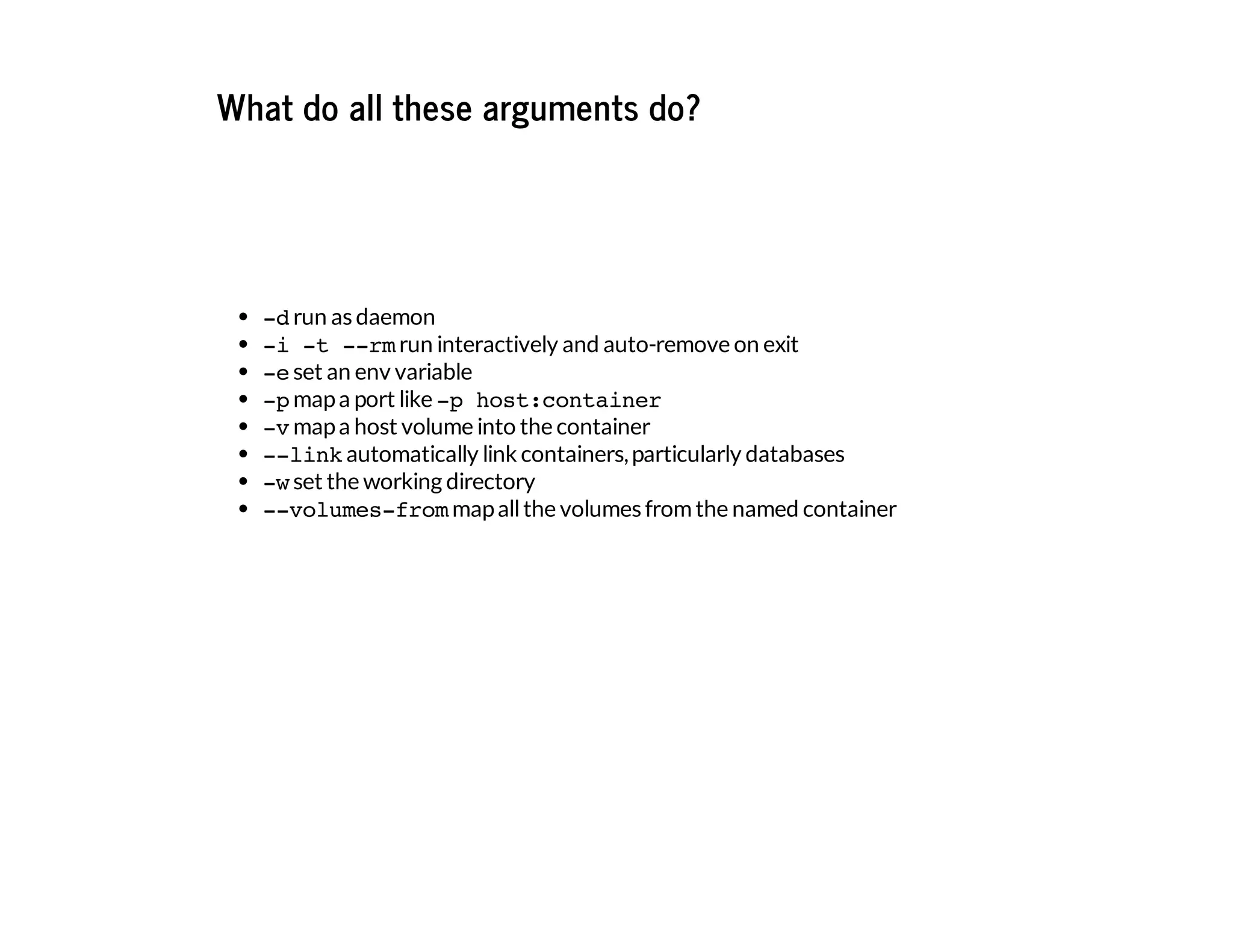 What do all these arguments do?
-drun as daemon
-i -t --rmrun interactively and auto-remove on exit
-eset an env variable
-pmapa port like -p host:container
-vmapa host volume into the container
--linkautomatically link containers,particularly databases
-wset the working directory
--volumes-frommapallthe volumes fromthe named container
 