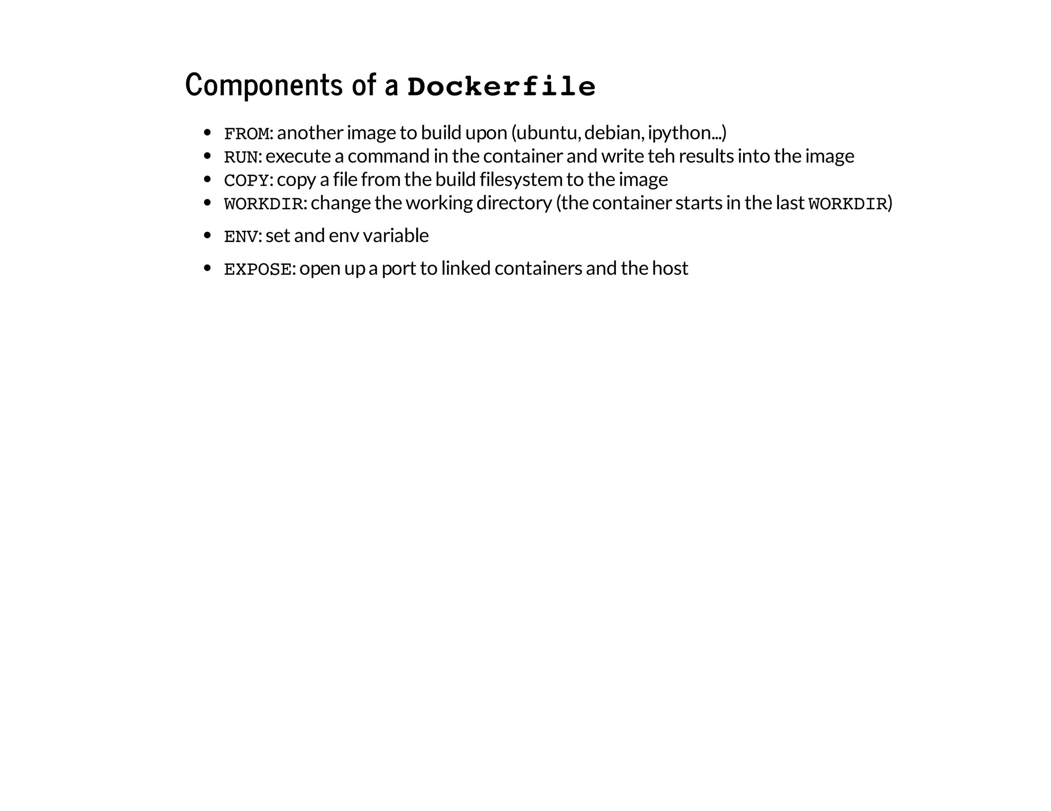Components of a Dockerfile
FROM:anotherimage to build upon (ubuntu,debian,ipython...)
RUN:execute a command in the containerand write teh results into the image
COPY:copy a file fromthe build filesystemto the image
WORKDIR:change the working directory (the containerstarts in the last WORKDIR)
ENV:set and env variable
EXPOSE:open upa port to linked containers and the host
 