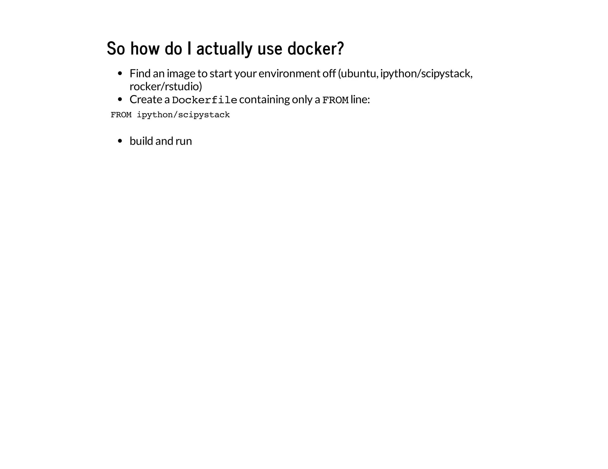 So how do I actually use docker?
Find an image to start yourenvironment off (ubuntu,ipython/scipystack,
rocker/rstudio)
Create a Dockerfilecontaining only a FROMline:
build and run
FROM ipython/scipystack
 