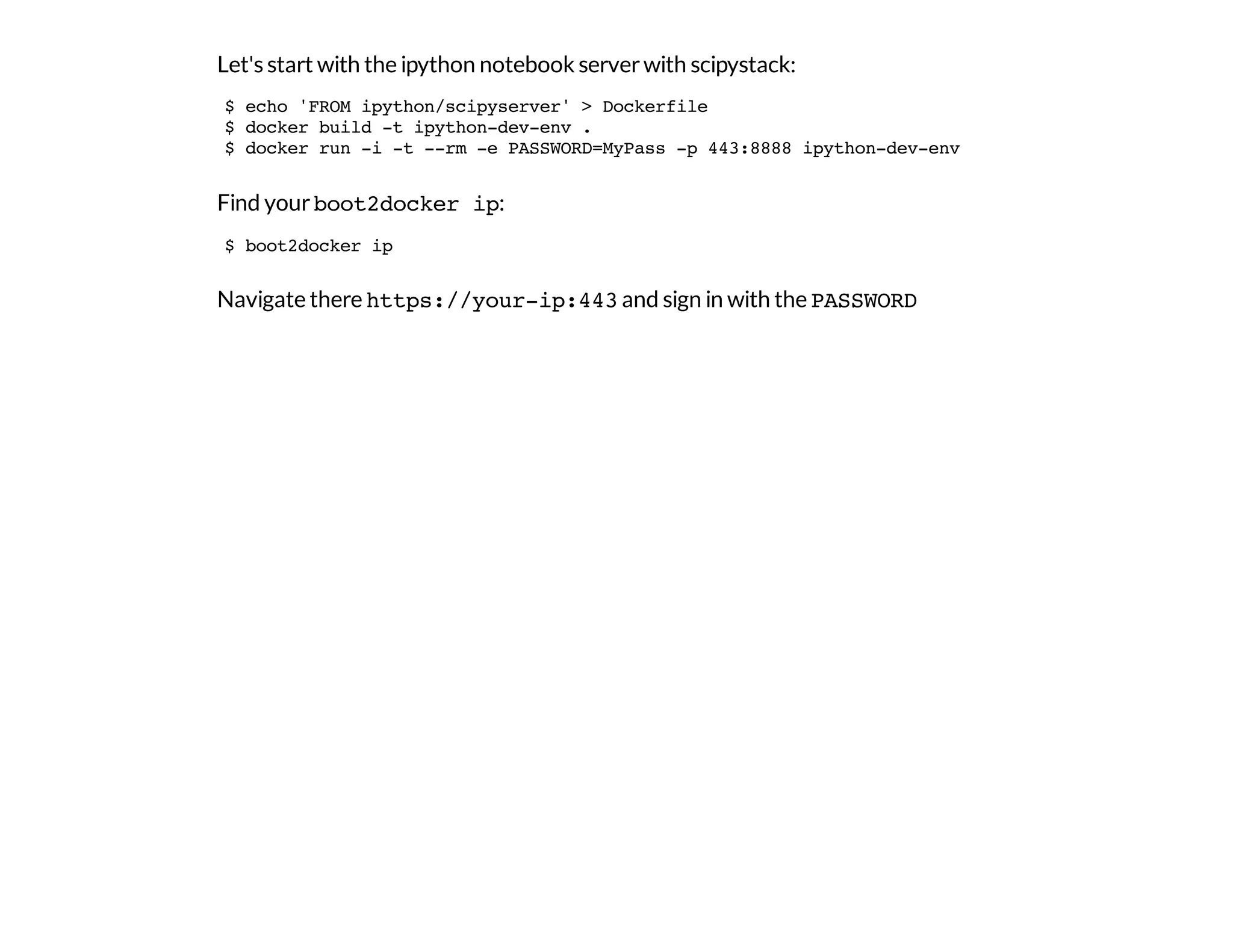 Let's start with the ipython notebook serverwith scipystack:
Find yourboot2docker ip:
Navigate there https://your-ip:443and sign in with the PASSWORD
$ echo 'FROM ipython/scipyserver' > Dockerfile
$ docker build -t ipython-dev-env .
$ docker run -i -t --rm -e PASSWORD=MyPass -p 443:8888 ipython-dev-env
$ boot2docker ip
 