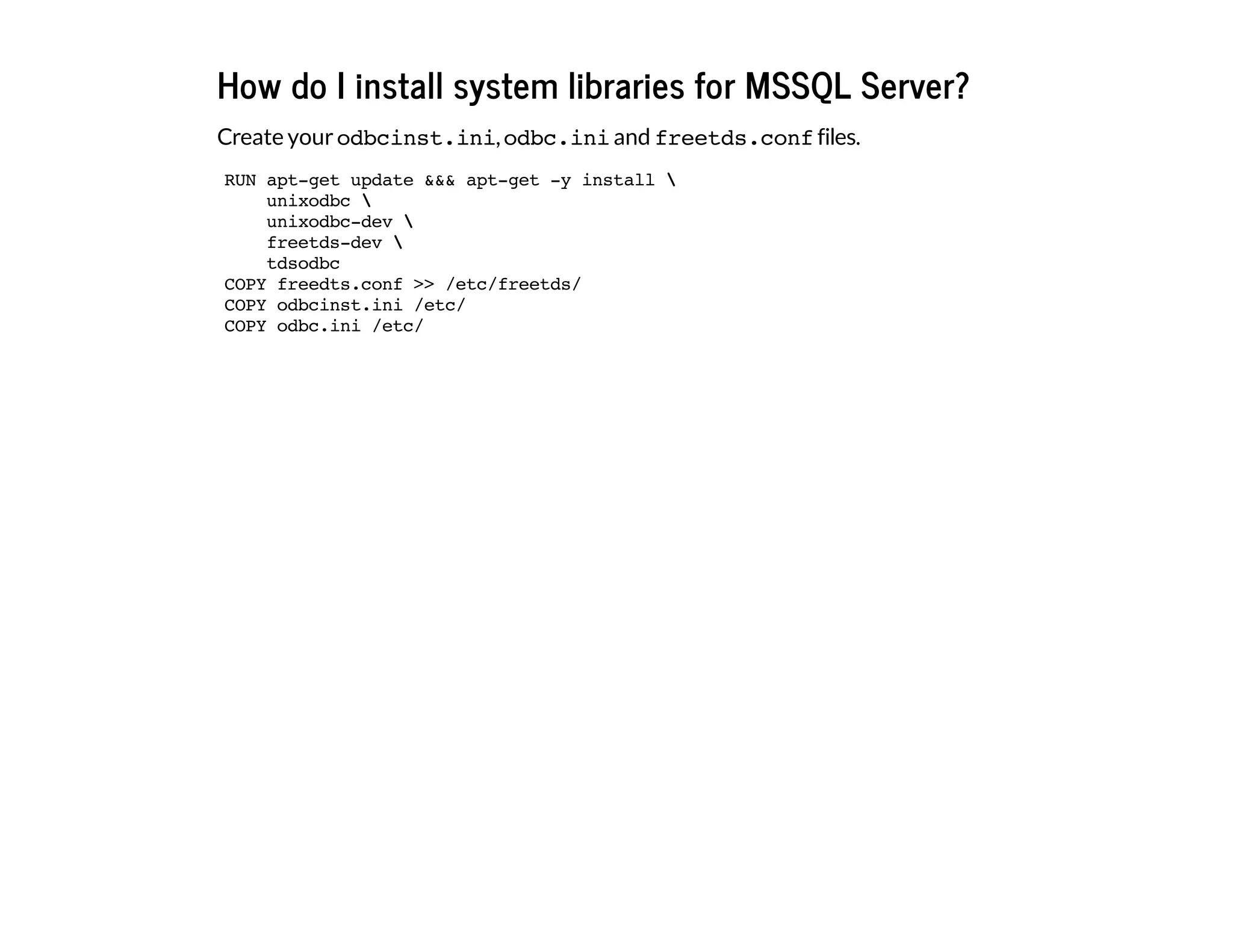 How do I install system libraries for MSSQL Server?
Create yourodbcinst.ini,odbc.iniand freetds.conffiles.
RUN apt-get update &&& apt-get -y install 
unixodbc 
unixodbc-dev 
freetds-dev 
tdsodbc
COPY freedts.conf >> /etc/freetds/
COPY odbcinst.ini /etc/
COPY odbc.ini /etc/
 