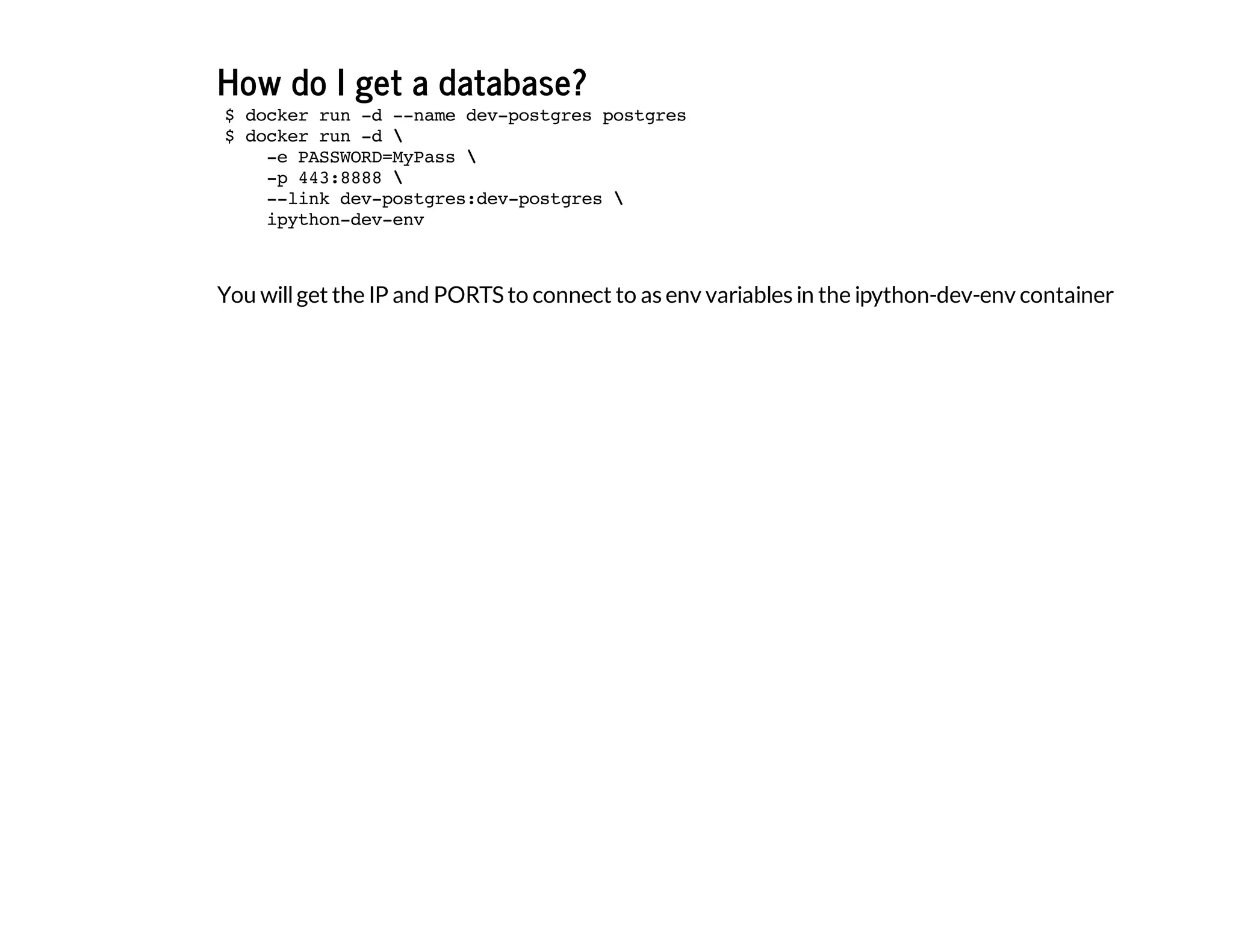 How do I get a database?
You willget the IP and PORTS to connect to as env variables in the ipython-dev-env container
$ docker run -d --name dev-postgres postgres
$ docker run -d 
-e PASSWORD=MyPass 
-p 443:8888 
--link dev-postgres:dev-postgres 
ipython-dev-env
 