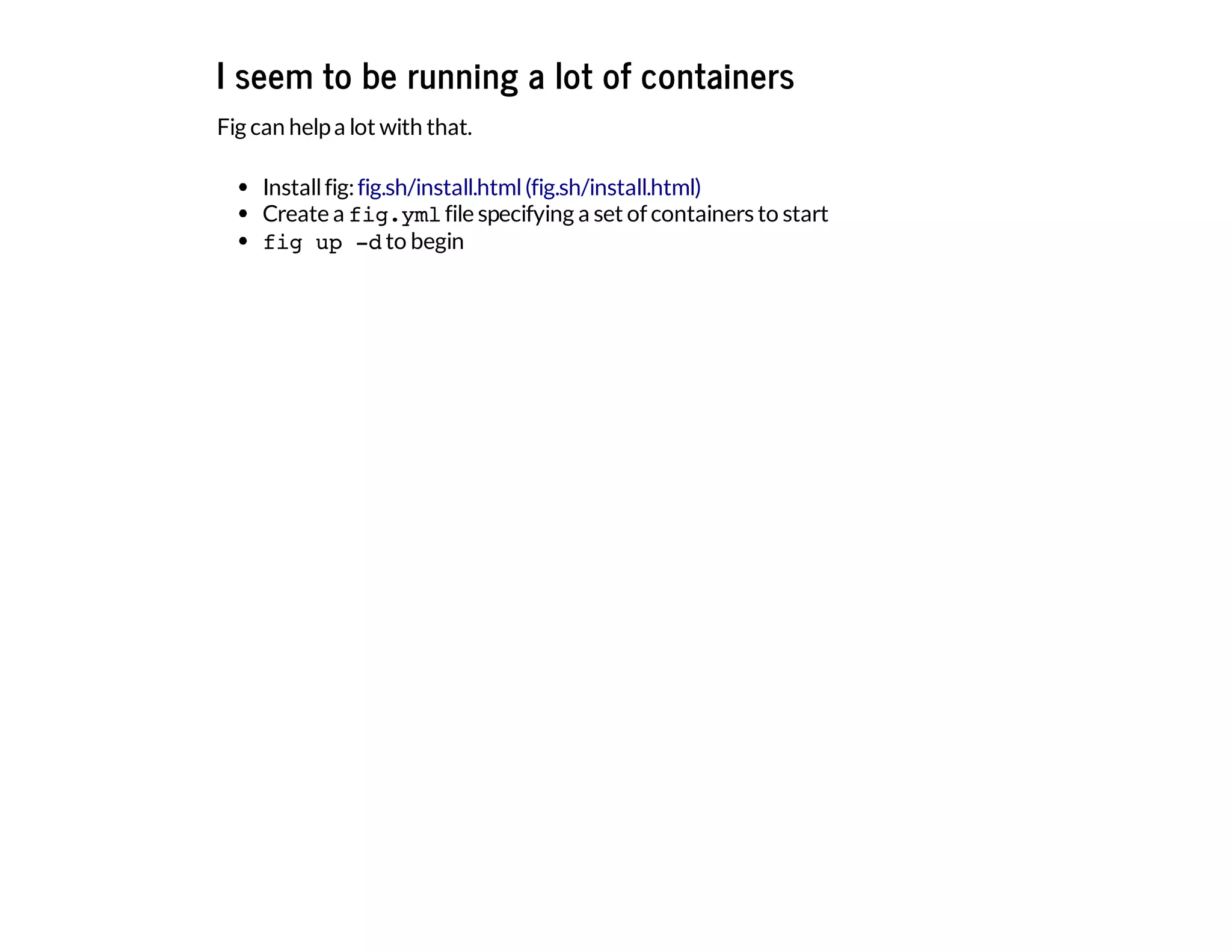 I seem to be running a lot of containers
Fig can helpa lot with that.
Installfig:
Create a fig.ymlfile specifying a set of containers to start
fig up -dto begin
fig.sh/install.html(fig.sh/install.html)
 