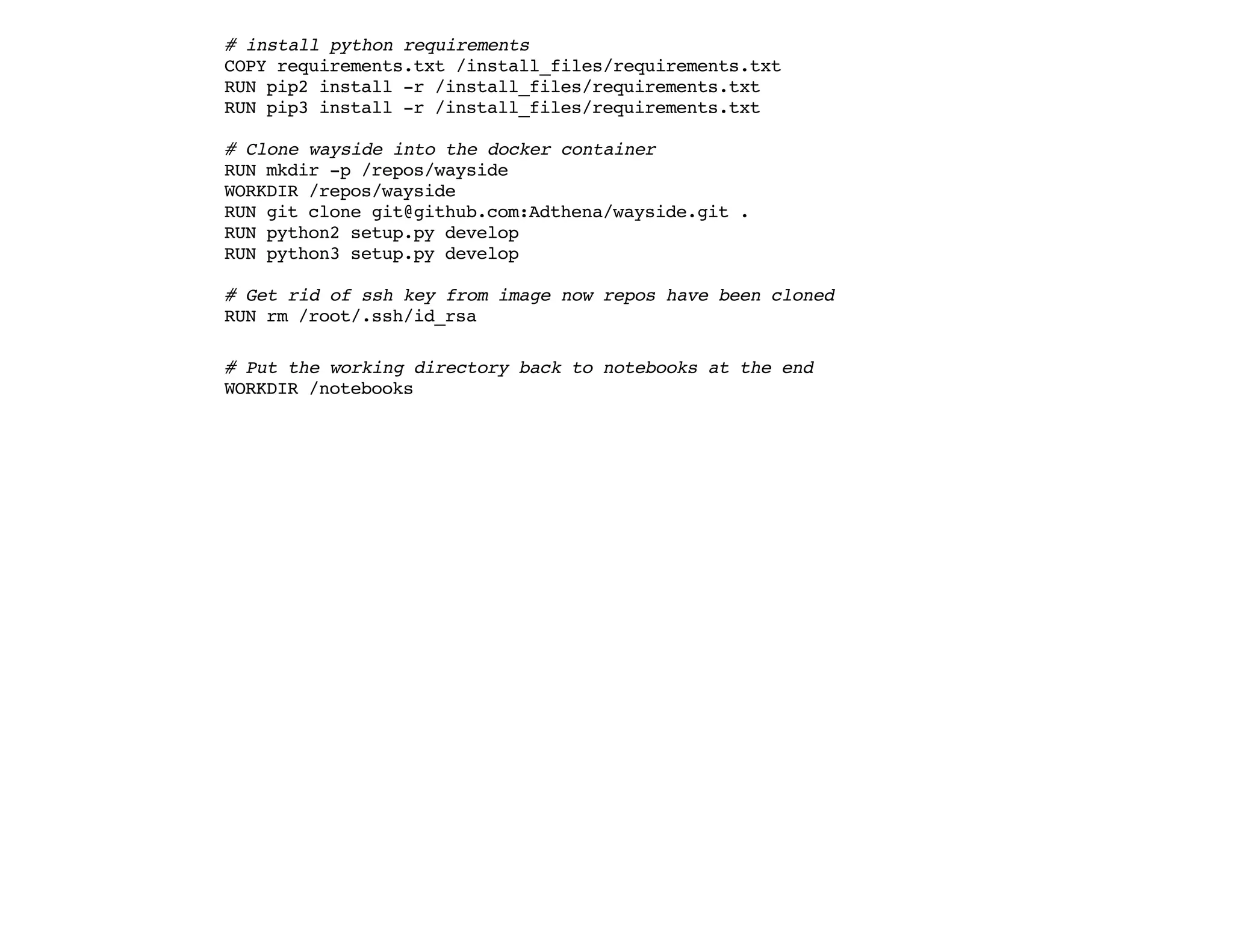 # install python requirements
COPY requirements.txt /install_files/requirements.txt
RUN pip2 install -r /install_files/requirements.txt
RUN pip3 install -r /install_files/requirements.txt
# Clone wayside into the docker container
RUN mkdir -p /repos/wayside
WORKDIR /repos/wayside
RUN git clone git@github.com:Adthena/wayside.git .
RUN python2 setup.py develop
RUN python3 setup.py develop
# Get rid of ssh key from image now repos have been cloned
RUN rm /root/.ssh/id_rsa
# Put the working directory back to notebooks at the end
WORKDIR /notebooks
 