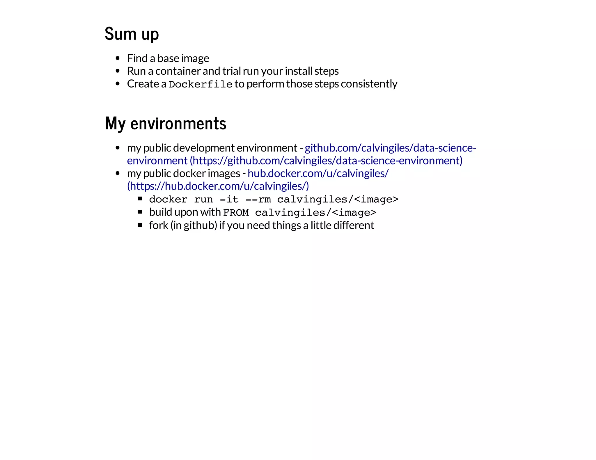 Sum up
Find a base image
Run a containerand trialrun yourinstallsteps
Create a Dockerfileto performthose steps consistently
My environments
my public development environment -
my public dockerimages -
docker run -it --rm calvingiles/<image>
build upon with FROM calvingiles/<image>
fork (in github)if you need things a little different
github.com/calvingiles/data-science-
environment (https://github.com/calvingiles/data-science-environment)
hub.docker.com/u/calvingiles/
(https://hub.docker.com/u/calvingiles/)
 