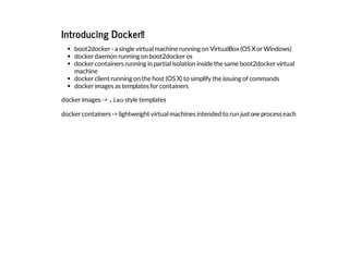 Introducing Docker!!
boot2docker-a single virtualmachine running on VirtualBox(OS XorWindows)
dockerdaemon running on boot2dockeros
dockercontainers running in partialisolation inside the same boot2dockervirtual
machine
dockerclient running on the host (OS X)to simplify the issuing of commands
dockerimages as templates forcontainers
dockerimages ->.isostyle templates
dockercontainers ->lightweight virtualmachines intended to run justone process each
 