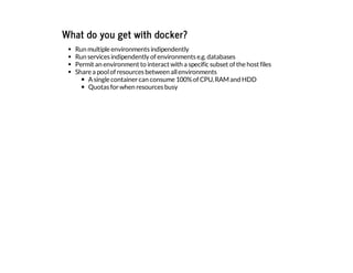 What do you get with docker?
Run multiple environments indipendently
Run services indipendently of environments e.g.databases
Permit an environment to interact with a specific subset of the host files
Share a poolof resources between allenvironments
Asingle containercan consume 100%of CPU,RAMand HDD
Quotas forwhen resources busy
 