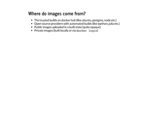 Where do images come from?
The trusted builds on dockerhub (like ubuntu,postgres,node etc.)
Open source providers with automated builds (like ipython,julia etc.)
Public images uploaded in a built state (quite opaque)
Private images (built locally orvia docker login)
 