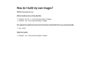 How do I build my own images?
Write a Dockerfile.
Eitherbuild and run it locally like:
Orupload it to github and have the dockerhub build it foryou automatically:
Wait forbuild...
$ docker build -t calvingiles/magic-image .
$ docker run calvingiles/magic-image
$ git push
$ docker run calvingiles/magic-image
 