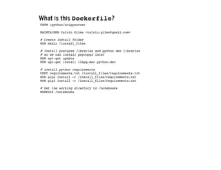 What is this Dockerfile?
FROM ipython/scipyserver
MAINTAINER Calvin Giles <calvin.giles@gmail.com>
# Create install folder
RUN mkdir /install_files
# Install postgres libraries and python dev libraries
# so we can install psycopg2 later
RUN apt-get update
RUN apt-get install libpq-dev python-dev
# install python requirements
COPY requirements.txt /install_files/requirements.txt
RUN pip2 install -r /install_files/requirements.txt
RUN pip3 install -r /install_files/requirements.txt
# Set the working directory to /notebooks
WORKDIR /notebooks
 