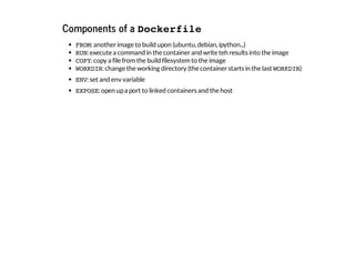 Components of a Dockerfile
FROM:anotherimage to build upon (ubuntu,debian,ipython...)
RUN:execute a command in the containerand write teh results into the image
COPY:copy a file fromthe build filesystemto the image
WORKDIR:change the working directory (the containerstarts in the last WORKDIR)
ENV:set and env variable
EXPOSE:open upa port to linked containers and the host
 