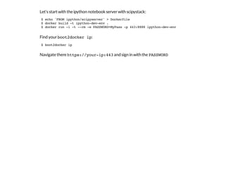 Let's start with the ipython notebook serverwith scipystack:
Find yourboot2docker ip:
Navigate there https://your-ip:443and sign in with the PASSWORD
$ echo 'FROM ipython/scipyserver' > Dockerfile
$ docker build -t ipython-dev-env .
$ docker run -i -t --rm -e PASSWORD=MyPass -p 443:8888 ipython-dev-env
$ boot2docker ip
 