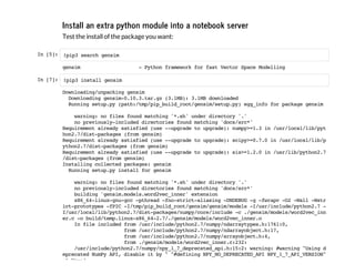 Install an extra python module into a notebook server
Test the installof the package you want:
In[5]: !pip3searchgensim
gensim -PythonframeworkforfastVectorSpaceModelling
In[7]: !pip3installgensim
Downloading/unpackinggensim
Downloadinggensim-0.10.3.tar.gz(3.1MB):3.1MBdownloaded
Runningsetup.py(path:/tmp/pip_build_root/gensim/setup.py)egg_infoforpackagegensim
warning:nofilesfoundmatching'*.sh'underdirectory'.'
nopreviously-includeddirectoriesfoundmatching'docs/src*'
Requirementalreadysatisfied(use--upgradetoupgrade):numpy>=1.3in/usr/local/lib/pyt
hon2.7/dist-packages(fromgensim)
Requirementalreadysatisfied(use--upgradetoupgrade):scipy>=0.7.0in/usr/local/lib/p
ython2.7/dist-packages(fromgensim)
Requirementalreadysatisfied(use--upgradetoupgrade):six>=1.2.0in/usr/lib/python2.7
/dist-packages(fromgensim)
Installingcollectedpackages:gensim
Runningsetup.pyinstallforgensim
warning:nofilesfoundmatching'*.sh'underdirectory'.'
nopreviously-includeddirectoriesfoundmatching'docs/src*'
building'gensim.models.word2vec_inner'extension
x86_64-linux-gnu-gcc-pthread-fno-strict-aliasing-DNDEBUG-g-fwrapv-O2-Wall-Wstr
ict-prototypes-fPIC-I/tmp/pip_build_root/gensim/gensim/models-I/usr/include/python2.7-
I/usr/local/lib/python2.7/dist-packages/numpy/core/include-c./gensim/models/word2vec_inn
er.c-obuild/temp.linux-x86_64-2.7/./gensim/models/word2vec_inner.o
Infileincludedfrom/usr/include/python2.7/numpy/ndarraytypes.h:1761:0,
from/usr/include/python2.7/numpy/ndarrayobject.h:17,
from/usr/include/python2.7/numpy/arrayobject.h:4,
from./gensim/models/word2vec_inner.c:232:
/usr/include/python2.7/numpy/npy_1_7_deprecated_api.h:15:2:warning:#warning"Usingd
eprecatedNumPyAPI,disableitby""#definingNPY_NO_DEPRECATED_APINPY_1_7_API_VERSION"
[-Wcpp]
 
