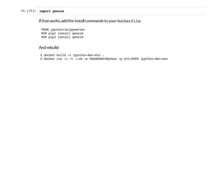 In [10]: import gensim
Ifthatworks,addtheinstallcommandstoyourDockerfile:
Andrebuild:
FROMipython/scipyserver
RUNpip2installgensim
RUNpip3installgensim
$dockerbuild-tipython-dev-env.
$dockerrun-i-t--rm-ePASSWORD=MyPass-p443:8888ipython-dev-env
 