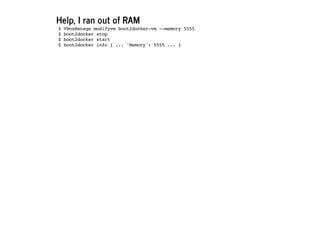 Help, I ran out of RAM
$ VBoxManage modifyvm boot2docker-vm --memory 5555
$ boot2docker stop
$ boot2docker start
$ boot2docker info { ... 'Memory': 5555 ... }
 