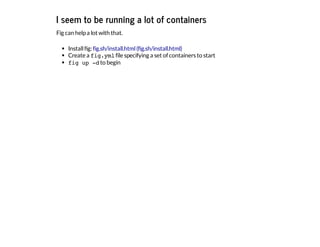 I seem to be running a lot of containers
Fig can helpa lot with that.
Installfig:
Create a fig.ymlfile specifying a set of containers to start
fig up -dto begin
fig.sh/install.html(fig.sh/install.html)
 