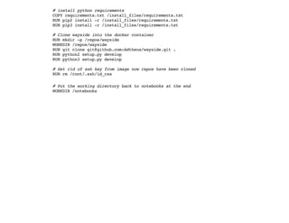 # install python requirements
COPY requirements.txt /install_files/requirements.txt
RUN pip2 install -r /install_files/requirements.txt
RUN pip3 install -r /install_files/requirements.txt
# Clone wayside into the docker container
RUN mkdir -p /repos/wayside
WORKDIR /repos/wayside
RUN git clone git@github.com:Adthena/wayside.git .
RUN python2 setup.py develop
RUN python3 setup.py develop
# Get rid of ssh key from image now repos have been cloned
RUN rm /root/.ssh/id_rsa
# Put the working directory back to notebooks at the end
WORKDIR /notebooks
 