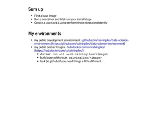 Sum up
Find a base image
Run a containerand trialrun yourinstallsteps
Create a Dockerfileto performthose steps consistently
My environments
my public development environment -
my public dockerimages -
docker run -it --rm calvingiles/<image>
build upon with FROM calvingiles/<image>
fork (in github)if you need things a little different
github.com/calvingiles/data-science-
environment (https://github.com/calvingiles/data-science-environment)
hub.docker.com/u/calvingiles/
(https://hub.docker.com/u/calvingiles/)
 